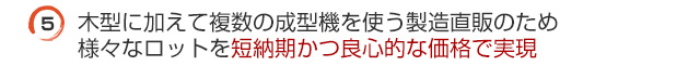 木型に加えて複数の成形機を使う製造直販のため様々なロットを短納期かつ良心的な価格で実現